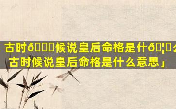 古时🐎候说皇后命格是什🦍么「古时候说皇后命格是什么意思」