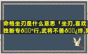 命格坐刃是什么意思「坐刃,喜欢独断专💮行,武将不善🌿终,男命不利妻」