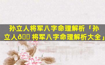 孙立人将军八字命理解析「孙立人🐠将军八字命理解析大全」