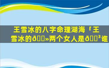 王雪冰的八字命理湖海「王雪冰的🌻两个女人是🐳谁」