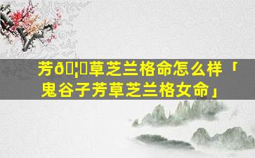 芳🦅草芝兰格命怎么样「鬼谷子芳草芝兰格女命」